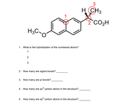 H CH3
2 CO2H
H3C,
1. What is the hybridization of the numbered atoms?
1.
2.
3.
2. How many are sigma bonds?
3. How many are pi bonds?
4. How many are sp³ carbon atoms in the structure?
5. How many are sp? carbon atoms in the structure?
