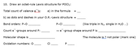 10. Draw an octet-rule Lewis structure for POCl3:
Total count of valence e 's:
a) in the formula
b) as dots and dashes in your O.R.-Lewis structure =
Bond orders: P-O
P-CI
(like triple in N2, single in H20 ...)
Count e -groups around P:
= e -group shape around P is
Molecular shape is
The molecule is ? not polar (mark one)
Oxidation numbers: O
CI
