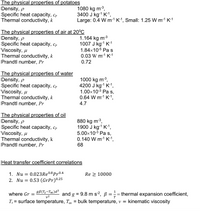 The physical properties of potatoes
Density, p
Specific heat capacity, cp
Thermal conductivity, k
1080 kg m-3,
3400 J kg-1 K1,
Large: 0.4 W m-1 K-1, Small: 1.25 W m-1 K-1
The physical properties of air at 20°C
Density, p
Specific heat capacity, cp
Viscosity, u
Thermal conductivity, k
Prandtl number, Pr
1.164 kg m-3
1007 J kg-1 K-1
1.84x10-5 Pa s
0.03 W m-1 K-1
0.72
The physical properties of water
Density, p
Specific heat capacity, cp
Viscosity, µ
Thermal conductivity, k
Prandtl number, Pr
1000 kg m3,
4200 J kg-1 K-1,
1.00x10-3 Pa s,
0.64 W m-1 K-1,
4.7
The physical properties of oil
Density, p
Specific heat capacity, cp
Viscosity, u
Thermal conductivity, k
Prandtl number, Pr
880 kg m3,
1900 J kg-1 K-1,
5.00x10-3 Pa s,
0.140 W m-1 K-1,
68
Heat transfer coefficient correlations
1. Nu = 0.023RE0.8 Pr0.4
2. Nu = 0.53 (GrPr)025
Re 2 10000
gB(Ts-Too)d³
1
and g = 9.8 m s², ß
T; = surface temperature, T, = bulk temperature, v =
where Gr
thermal expansion coefficient,
v2
T
kinematic viscosity
