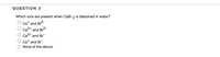 QUESTION 3
Which ions are present when CaBr 2 is dissolved in water?
Cat and Br2-
Ca2+
and
| Br2-
Ca2+ and Br
Cat and Br
None of the above
