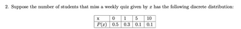 2. Suppose the number of students that miss a weekly quiz given by x has the following discrete distribution:
X
0
P(x) 0.5
1 5 10
0.3 0.1 0.1