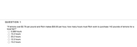 QUESTION 1
"If lemons cost $2.79 per pound and Rich makes $30.00 per hour, how many hours must Rich work to purchase 142 pounds of lemons for a
local fair?"
0.589 hours
15.3 hours
O 20.2 hours
O 12.3 hours
13.2 hours
