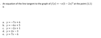 . An equation of the line tangent to the graph of f (x) = -x(1 –- 2x)³ at the point (1,1)
is
а. у %3D —7х+6
b. у 3D —6х + 5
С. у %3D —2х+ 1
d. y = 2x – 3
е. у%3D 7х — 6
