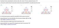 A particular IQ test is standardized to a Normal model, with a mean of 100 and a standard deviation of 18.
a) Choose the model for these IQ scores that correctly shows what the 68-95-99.7 rule predicts about the scores.
В.
C.
u +o
u + o
68%
.99.7%.
68%
H- 204
95%
95%
95%
u + 20
H- 204
+ 20
H- 204
+ 20
H- 30
99.7%
H + 30
H- 30
68%
H+ 30
H- 30
99.7%
H+ 30
46
64
82
100 118 136
154
46
64
82
100 118
136
154
64
82
100
118 136
154
172
b) In what interval would you expect the central 68% of the IQ scores to be found?
Using the 68-95-99.7 rule, the central 68% of the IQ scores are between 82 and 118 .
(Type integers or decimals. Do not round.)
c) About what percent of people should have IQ scores above 136?
Using the 68-95-99.7 rule, about 4.7 % of people should have IQ scores above 136.
(Type an integer or a decimal. Do not round.)
