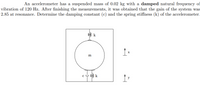 An accelerometer has a suspended mass of 0.02 kg with a damped natural frequency of
vibration of 120 Hz. After finishing the measurements, it was obtained that the gain of the system was
2.85 at resonance. Determine the damping constant (c) and the spring stiffness (k) of the accelerometer.
m
c 48 k
