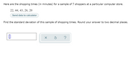 Here are the shopping times (in minutes) for a sample of 5 shoppers at a particular computer store.
22, 44, 43, 26, 20
Send data to calculator
Find the standard deviation of this sample of shopping times. Round your answer to two decimal places.
