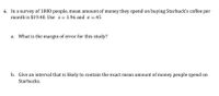 **Question 6: Statistical Study**

In a survey of 1,000 people, the mean amount of money they spend on buying Starbucks coffee per month is $19.40. Use \( z = 1.96 \) and \( \sigma = 0.45 \).

a. **What is the margin of error for this study?**

b. **Give an interval that is likely to contain the exact mean amount of money people spend on Starbucks.**

---

**Solution Explanation:**

To calculate the margin of error (ME), use the formula:

\[ 
ME = z \times \left(\frac{\sigma}{\sqrt{n}}\right) 
\]

where:
- \( z = 1.96 \) (z-score for a 95% confidence level)
- \( \sigma = 0.45 \) (standard deviation)
- \( n = 1000 \) (sample size)

Once the ME is calculated, the confidence interval can be determined using:

\[ 
\text{Confidence Interval} = \text{mean} \pm ME 
\]

Substitute the values into the formulas above to find the margin of error and the confidence interval for the study results.