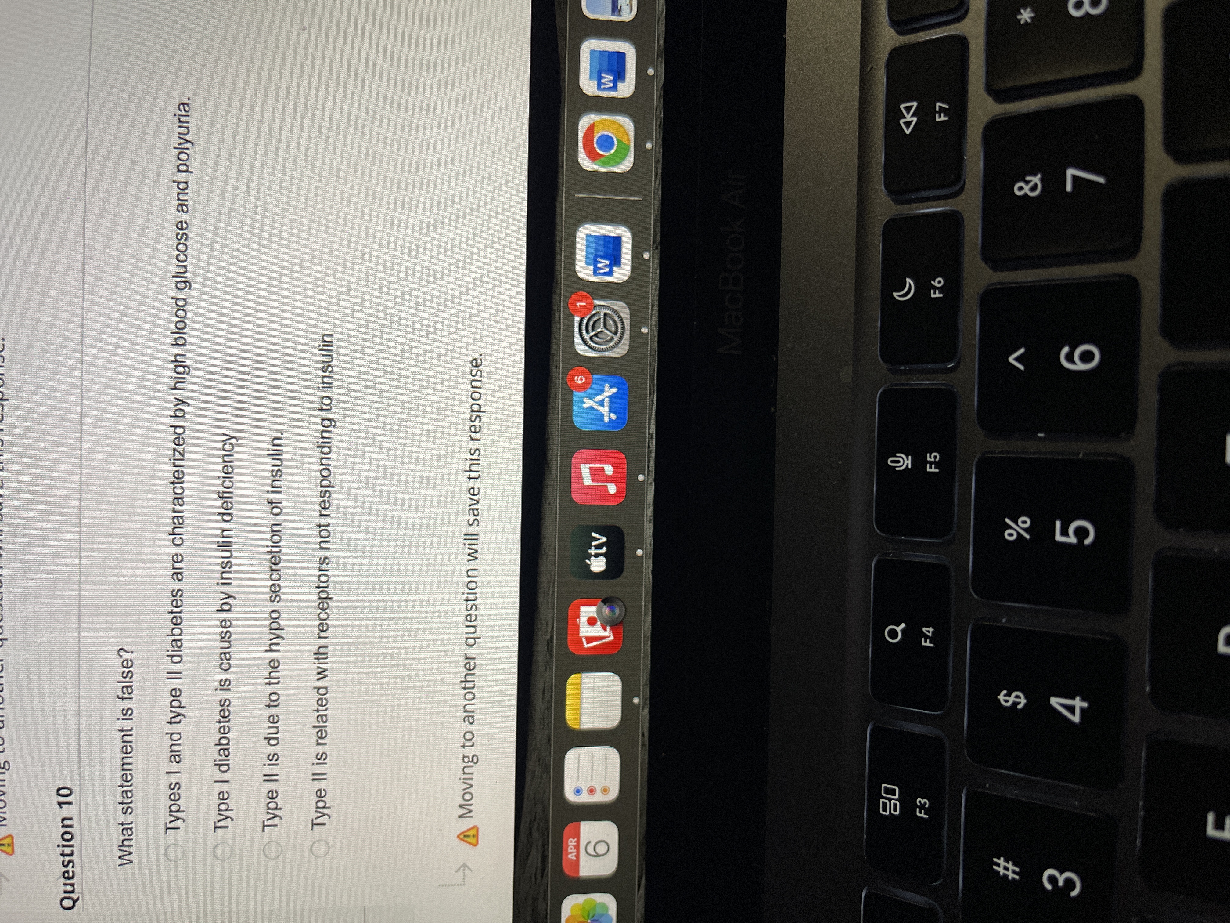 Question 10
What statement is false?
O Types I and type II diabetes are characterized by high blood glucose and polyuria.
O Type I diabetes is cause by insulin deficiency
O Type II is due to the hypo secretion of insulin.
O Type Il is related with receptors not responding to insulin
A Moving to another question will save this response.
APR
otv
96.
9.
MacBook Air
08
F3
F4
DD
F5
$
4
#
V
%
9
