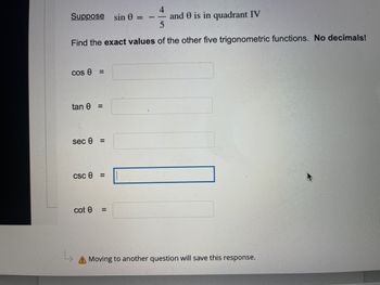 4
Suppose sin 0 =
11
and 0 is in quadrant IV
Find the exact values of the other five trigonometric functions. No decimals!
cos 0 =
tan 0 =
sec 0 =
csc 0
cot e
=
A Moving to another question will save this response.
=
11