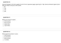 QUESTION 10
Assume that Japan is the main supplier of cars to the US. Japanese supply is given by Qs = 40p. American demand is given by Qd =
8000-10p. What is the price in this market.
80
100
160
O 200
QUESTION 11
What is US consumer surplus.
578 thousand
O 245 thousand
O 2.048 million
O 1.025 million
QUESTION 12
What is Japanese producer surplus.
700 thousand
512 thousand
500 thousand
1.4 million
