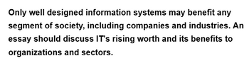 Only well designed information systems may benefit any
segment of society, including companies and industries. An
essay should discuss IT's rising worth and its benefits to
organizations and sectors.