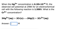 When the Hg2+ concentration is 6.20x10-4 M, the
observed cell potential at 298K for an electrochemical
cell with the following reaction is 1.500v. What is the
Cr3+ concentration?
3H92+(aq) + 2Cr(s)3Hg(1) + 2Cr3+(aq)
Answer:
M
