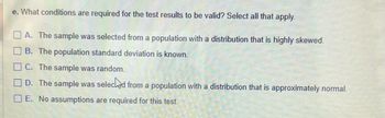 e. What conditions are required for the test results to be valid? Select all that apply.
A. The sample was selected from a population with a distribution that is highly skewed.
B. The population standard deviation is known.
C. The sample was random.
D. The sample was selected from a population with a distribution that is approximately normal.
E. No assumptions are required for this test.