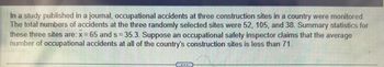 In a study published in a journal, occupational accidents at three construction sites in a country were monitored.
The total numbers of accidents at the three randomly selected sites were 52, 105, and 38. Summary statistics for
these three sites are: x = 65 and s= 35.3. Suppose an occupational safety inspector claims that the average
number of occupational accidents at all of the country's construction sites is less than 71.