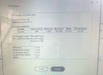 ev
Printout
One sample t-test and z-test
Theoretical mean: 66
Significance level (%): 5
Summary statistics:
Variable
Support
Observations Minimum Maximum Mean Std. deviation
154.000 67.873 26.768
984
2.000
One-Sample z-test / Two-tailed test:
95% confidence interval on the men:
(66.200,69.546)
Difference
z (Observed value)
z (Critical value)
p-value (Two-tailed)
alpha
1.8730
2.1949
1.9600
0.0282
0.05
Print
Done
CER
- X
he
ter
on
all