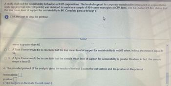 A study analyzed the sustainability behaviors of CPA corporations. The level of support for corporate sustainability (measured on a quantitative
scale ranging from 0 to 160 points) was obtained for each in a sample of 984 senior managers at CPA firms. The CEO of a CPA firm claims that
the true mean level of support for sustainability is 66. Complete parts a through e.
Click the icon to view the printout.
k
mean is greater than 66.
OC. A Type Il error would be to conclude that the true mean level of support for sustainability is not 66 when, in fact, the mean is equal to
66.
OD. A Type Il error would be to conclude that the sample mean level of support for sustainability is greater 66 when, in fact, the sample
mean is less 66.
c. The provided printout of the analysis gives the results of the test. Locate the test statistic and the p-value on the printout.
test statistic:
p-value:
(Type integers or decimals. Do not round.)