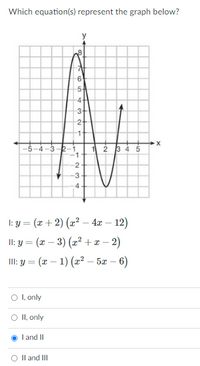 **Which equation(s) represent the graph below?**

The graph displayed is a curve with distinct features, including intercepts and turning points. It crosses the x-axis at approximately -4, 2, and 3 and has a y-intercept at around 8. There are noticeable peaks and valleys, with a peak near (-2, 8) and a valley close to (2.5, -5). The graph seems to represent a polynomial function.

**Equations:**

I: \( y = (x + 2)(x^2 - 4x - 12) \)

II: \( y = (x - 3)(x^2 + x - 2) \)

III: \( y = (x - 1)(x^2 - 5x - 6) \)

**Options:**

- ○ I, only
- ○ II, only
- ○ I and II
- ○ II and III