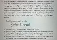 2. David, who works as a financial analyst, has a bachelor's degree in economics and is
thinking of going back to school to get an MBA. However, he is concerned about
whether it would be a good investment. Suppose David's potential MBA program
costs $40,000 per year. Suppose (for simplicity) the MBA program only takes 1 year,
but during that time David would not be able to work. He currently earns $70,000
per year, but with an MBA he reasonably expects to earn $85,000 per year. Assume
his discount rate is 4 percent and that the current year (in which he may spend his
first year in school) is not discounted. David is currently 45 years old and plans to
retire at age 65 (so he will work either 19 or 20 more years, depending on his MBA
decision).
Recall from class, a useful formula:
T.
B
B
(1 +r)
(1 +r)".
t=1
a) Calculate David's marginal cost of going back to school.
b) Calculate the present value of David's marginal benefit of going back to school.
c) Assuming David enjoys both school and work equally (i.e., there are no efforts
costs for education), should he go back to school for his MBA?
d) Calculate the expected annual income that David could earn with an MBA that
would make him indifferent between going back to school and not.
