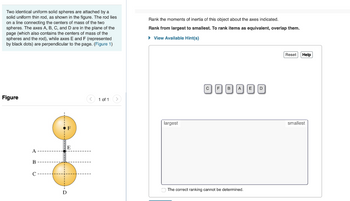 Two identical uniform solid spheres are attached by a
solid uniform thin rod, as shown in the figure. The rod lies
on a line connecting the centers of mass of the two
spheres. The axes A, B, C, and D are in the plane of the
page (which also contains the centers of mass of the
spheres and the rod), while axes E and F (represented
by black dots) are perpendicular to the page. (Figure 1)
Rank the moments of inertia of this object about the axes indicated.
Rank from largest to smallest. To rank items as equivalent, overlap them.
▸ View Available Hint(s)
Figure
A
B
C
D
F
E
1 of 1
largest
CF
E D
C'BACO
The correct ranking cannot be determined.
Reset
Help
smallest