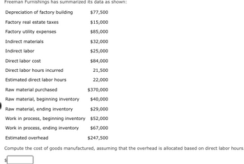 Freeman Furnishings has summarized its data as shown:
Depreciation of factory building
$77,500
Factory real estate taxes
$15,000
Factory utility expenses
$85,000
Indirect materials
$32,000
Indirect labor
$25,000
Direct labor cost
$84,000
Direct labor hours incurred
21,500
Estimated direct labor hours
22,000
Raw material purchased
Raw material, beginning inventory
Raw material, ending inventory
Work in process, beginning inventory
Work in process, ending inventory
Estimated overhead
Compute the cost of goods manufactured, assuming that the overhead is allocated based on direct labor hours.
$370,000
$40,000
$29,000
$52,000
$67,000
$247,500