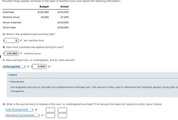 Mountain Peaks applies overhead on the basis of machine hours and reports the following information:
Budget
Actual
$150,000
30,000
Overhead
Machine hours
Direct materials
Direct labor
A. What is the predetermined overhead rate?
5✓ per machine hour
B. How much overhead was applied during the year?
135,000✔ machine hours
$144,000
27,000
$210,000
$350,000
C. Was overhead over- or underapplied, and by what amount?
9,000 ✓
Underapplied
Feedback
Check My Work
Use budgeted amounts to calculate the predetermined overhead rate. The amount is then used to determine the overhead applied (along with ot
overapplied.
D. What is the journal entry to dispose of the over- or underapplied overhead? If an amount box does not require an entry, leave it blank.
Cost of Goods Sold
18
Manufacturing Overhead