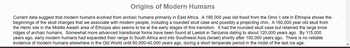 Origins of Modern Humans
Current data suggest that modern humans evolved from archaic humans primarily in East Africa. A 195,000 year old fossil from the Omo 1 site in Ethiopia shows the
beginnings of the skull changes that we associate with modern people, including a rounded skull case and possibly a projecting chin. A 160,000 year old skull from
the Herto site in the Middle Awash area of Ethiopia also seems to be at the early stages of this transition. It had the rounded skull case but retained the large brow
ridges of archaic humans. Somewhat more advanced transitional forms have been found at Laetoli in Tanzania dating to about 120,000 years ago. By 115,000
years ago, early modern humans had expanded their range to South Africa and into Southwest Asia (Israel) shortly after 100,000 years ago. There is no reliable
evidence of modern humans elsewhere in the Old World until 60,000-40,000 years ago, during a short temperate period in the midst of the last ice age.