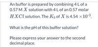 An buffer is prepared by combining 4 L of a
0.57 M X solution with 4 L of an 0.57 molar
HXCI solution. The K, of X is 4.54 ×10-3.
What is the pH of this buffer solution?
Please express your answer to the second
decimal place.
