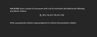 Part B (10): Given a system of 4 processes with a set of constraints described by the following
precedence relation:
→: {(P1, P3), (P2, P4), (P3, P4)}
Write a pseudocode solution using semaphores to enforce the precedence relation.
