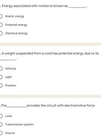 -. Energy associated with motion is known as
) Kinetic energy
Potential energy
) Chemical energy
. A weight suspended from a cord has potential energy due to its
D Velocity
D Light
Position
-.The
provides the circuit with electromotive force
) Load
Transmission system
Source
