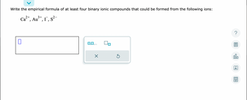 Write the empirical formula of at least four binary ionic compounds that could be formed from the following ions:
2+
3+
Ca²+, Au³+, I, S²-
0
0,0,.
X
Ś
?
alo
18
Ar
8.