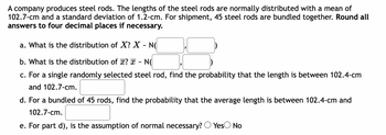 A company produces steel rods. The lengths of the steel rods are normally distributed with a mean of
102.7-cm and a standard deviation of 1.2-cm. For shipment, 45 steel rods are bundled together. Round all
answers to four decimal places if necessary.
a. What is the distribution of X? X - N(
b. What is the distribution of x? x NO
c. For a single randomly selected steel rod, find the probability that the length is between 102.4-cm
and 102.7-cm.
d. For a bundled of 45 rods, find the probability that the average length is between 102.4-cm and
102.7-cm.
e. For part d), is the assumption of normal necessary? Yes No