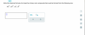 **Question:**

Write the empirical formula of at least four binary ionic compounds that could be formed from the following ions:

- \( \text{Fe}^{2+} \)
- \( \text{Cr}^{4+} \)
- \( \text{Cl}^- \)
- \( \text{S}^{2-} \)

**Response Box:**

There is an interactive response box followed by a set of controls. The controls include options to submit or reset the response.

**Explanation:**

The task involves writing empirical formulas for ionic compounds using the given ions. You should combine cations (positive ions) with anions (negative ions) to create neutral compounds. If the total positive and negative charges are equal, the result is a neutral compound. Adjust subscripts to balance charges if needed.

**Example Ionic Compounds:**

1. Combining \( \text{Fe}^{2+} \) and \( \text{Cl}^- \): 
   - Formula: \( \text{FeCl}_2 \)
2. Combining \( \text{Cr}^{4+} \) and \( \text{Cl}^- \):
   - Formula: \( \text{CrCl}_4 \)
3. Combining \( \text{Fe}^{2+} \) and \( \text{S}^{2-} \):
   - Formula: \( \text{FeS} \)
4. Combining \( \text{Cr}^{4+} \) and \( \text{S}^{2-} \):
   - Formula: \( \text{CrS}_2 \)

To ensure understanding, educators can prompt students to identify and write the empirical formulas based on these principles, making their own logical combinations to reinforce ionic bonding concepts.