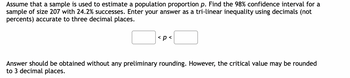 Assume that a sample is used to estimate a population proportion p. Find the 98% confidence interval for a
sample of size 207 with 24.2% successes. Enter your answer as a tri-linear inequality using decimals (not
percents) accurate to three decimal places.
< p <
Answer should be obtained without any preliminary rounding. However, the critical value may be rounded
to 3 decimal places.