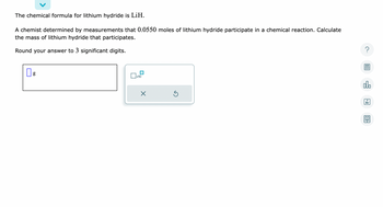 The chemical formula for lithium hydride is LiH.

A chemist determined by measurements that 0.0550 moles of lithium hydride participate in a chemical reaction. Calculate the mass of lithium hydride that participates.

Round your answer to 3 significant digits.

[Input box for answer] g

Below the input box, there is a calculator tool with a button labeled "x10" and options to clear or reset the input.