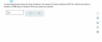 A nurse measures the volume of a drop of medicine. The volume of 1 drop of medicine is 0.87 mL. What is the volume in
deciliters of 1000 drops of medicine? Write your answer as a decimal.
dL
X
Ś
?
olo
Ar
191