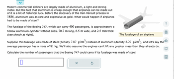 Modern commercial airliners are largely made of aluminum, a light and strong
metal. But the fact that aluminum is cheap enough that airplanes can be made out
of it is a bit of historical luck. Before the discovery of the Hall-Héroult process in
1886, aluminum was as rare and expensive as gold. What would happen if airplanes
had to be made of steel?
The fuselage of the Boeing 747, which can carry 400 passengers, is approximately a
hollow aluminum cylinder without ends, 70.7 m long, 6.5 m wide, and 2.5 mm thick
(see sketch at right).
The fuselage of an airplane
Suppose this fuselage was made of steel (density 7.87 g/cm³) instead of aluminum (density 2.70 g/cm³), and let's say the lo
average passenger has a mass of 81 kg. We'll also assume the engines can't lift any greater mass than they already do.
Calculate the number of passengers that the Boeing 747 could carry if its fuselage was made of steel.
0
X
?
Ś
Ar