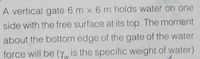 A vertical gate 6 m x 6 m holds water on one
side with the free surface at its top. The moment
about the bottom edge of the gate of the water
force will be (yw is the specific weight of water)
