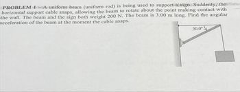 PROBLEM 1-A uniform beam (uniform rod) is being used to support a sign: Suddenly, thefama
horizontal support cable snaps, allowing the beam to rotate about the point making contact with
the wall. The beam and the sign both weight 200 N. The beam is 3.00 m long. Find the angular
acceleration of the beam at the moment the cable snaps.
30.0°