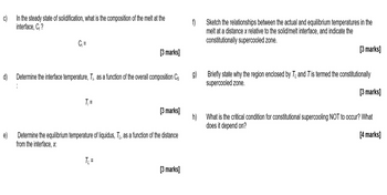 c)
In the steady state of solidification, what is the composition of the melt at the
interface, C₁?
f)
C₁ =
[3 marks]
d) Determine the interface temperature, Ti, as a function of the overall composition Co
T₁ =
g)
Sketch the relationships between the actual and equilibrium temperatures in the
melt at a distance x relative to the solid/melt interface, and indicate the
constitutionally supercooled zone.
[3 marks]
Briefly state why the region enclosed by T and T is termed the constitutionally
supercooled zone.
[3 marks]
[3 marks]
h)
What is the critical condition for constitutional supercooling NOT to occur? What
does it depend on?
[4 marks]
e)
Determine the equilibrium temperature of liquidus, T, as a function of the distance
from the interface, x:
T₁₁ =
[3 marks]