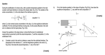 Question
During the solidification of a binary alloy, with a positive temperature gradient in the melt,
a planar solid-liquid interface is moving at the steady state, Fig. Q1(i). The variation of the
solute concentration, C, in the melt ahead of the interface is given by,
b)
If m is the liquidus gradient, or the slope of liquidus, Fig.Q1 (iv), how does the
equilibrium temperature, T, vary with the melt composition C?
T₁ =
R.x
C=C1+
exp
(equation 1.1)
D
T
L
Solid
Melt
(iv) T₁
S
S+L
where Co is the nominal solute concentration in the alloy, Ko is the equilibrium distribution
coefficient, R is the solid-liquid interface moving rate, D is the solute diffusivity in the melt
and x is distance into the liquid phase, Fig. Q1(ii).
Answer the questions in the steps below, to show that the level of constitutional
supercooling is governed by both the actual temperature, T, and the composition, C, in the
solidification front.
a)
Consider a point in the melt at a distance x away from the solid/melt interface. The
temperature at the interface is Ti, and the temperature gradient in the melt is GL,
Fig.Q1 (iii). How does the actual temperature, T, vary in the melt?
T =
C/K
[3 marks]
Actual T gradient
[3 marks]