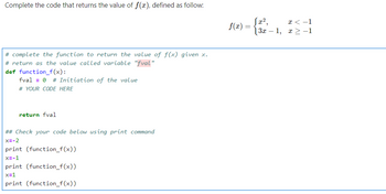 Complete the code that returns the value of f(x), defined as follow:
# complete the function to return the value of f(x) given x.
# return as the value called variable "fval"
def function_f(x):
fval = 0 # Initiation of the value
# YOUR CODE HERE
return fval
## Check your code below using print command
x=-2
print (function_f(x))
x=-1
print (function_f(x))
x=1
print (function_f(x))
f(x) =
|3x1,
x < -1
x>-1