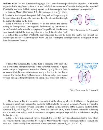 Problem 3: An I = 10 A current is charging a D = 1.0 cm diameter parallel-plate capacitor. What is the
magnetic field strength at a point s = 2.0 mm radially from the center of the wire leading to the capacitor?
What is the magnetic field strength at a point s = 2.0 mm radially from the center of the capacitor?
a) Ampere-Maxwell law reads f B. ds = Holthrough + €0μo
de, where
B-ds is the line integral of magnetic field along a closed loop, Ithrough is
the current passing through the loop, and De is the electric flux through
the surface bounded by the loop.
DO
In Fig 3, we place a loop of radius s = 2.0 mm around the current
leading to the capacitor. The magnetic field created by the current is
circumferential, and due to the symmetry of the problem it has the same
value in each point of the loop, so f Bout ds = Bout f ds = 27sBout ('out'
is for outside the capacitor). What is the current passing through the loop? The electric flux through this
loop is equal to zero - can you explain why? Use this to compute the magnetic field strength at 2.0 mm
from the center of the wire.
b) Inside the capacitor, the electric field is changing with time. The
rate at which the charge is supplied to the capacitor plates it I = dq/dt,
so the charge at the plates as a function of time is q = f Idt = It (here
we assume that the current is constant and q = 0 at t = 0). Use this to
compute the electric flux De through a s = 2.0 mm-radius loop placed
between the capacitor plates (as shown in Fig. 4) as a function of time.
Bout
FIG. 3: The scheme for Problem 3a
changing electric field
generates magnetic
field in this region
000
FIG. 4: The scheme for Problem 3b
c) The scheme in Fig. 4 is meant to emphasize that the changing electric field between the plates of
the capacitor creates circumferential magnetic field similar to the one of a current. Placing a symmetric
loop of radius s = 2.0 mm between the plates, we get for the line integral of the magnetic field inside the
capacitor Bin ds = Bin f ds = 27sBin. Note that the value of Bin at the distance s from the symmetry
axis is not the same as Bout, but it is the same at each point along the loop, and that is sufficient to simplify
the line integral.
In Fig. 4, there is no physical current through the loop, but there is a changing electric flux, which
you computed in the previous step. Use Ampere-Maxwell law to compute the magnetic field strength at a
point s = 2.0 mm radially from the center of the capacitor? (Answer: Bin = 1.6 × 10-4 T.)