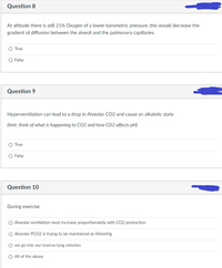 Question 8
At altitude there is still 21% Oxygen of a lower barometric pressure, this would decrease the
gradient of diffusion between the alveoli and the pulmonary capillaries.
O True
O False
Question 9
Hyperventilation can lead to a drop in Alveolar CO2 and cause an alkalotic state
(hint: think of what is happening to CO2 and how CO2 affects pH)
O True
False
Question 10
During exercise
Alveolar ventilation must increase proportionately with CO2 production
O Alveolar PCO2 is trying to be maintained at 40mmHg
we go into our reserve lung volumes
O All of the above
