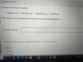 Question 17 of 20 >
Consider the chemical reaction.
3 MgCl₂ (aq) + 2 Na3PO4 (aq)
Mg3(PO4)2(s) + 6 NaCl(aq)
Write the net ionic equation for the chemical reaction, including phases.
net ionic equation:
Which of these ions are considered spectator ions for this reaction?
CIT
Na+
Mo²+
B
-
a
G