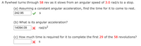 A flywheel turns through 58 rev as it slows from an angular speed of 3.0 rad/s to a stop.
(a) Assuming a constant angular acceleration, find the time for it to come to rest.
242.95
(b) What is its angular acceleration?
14094.09
|× rad/s²
(c) How much time is required for it to complete the first 29 of the 58 revolutions?
