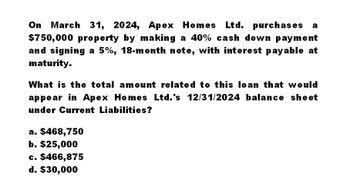 On March 31, 2024, Apex Homes Ltd. purchases a
$750,000 property by making a 40% cash down payment
and signing a 5%, 18-month note, with interest payable at
maturity.
What is the total amount related to this loan that would
appear in Apex Homes Ltd.'s 12/31/2024 balance sheet
under Current Liabilities?
a. $468,750
b. $25,000
c. $466,875
d. $30,000