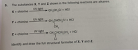 The substances X, Y and Z shown in the following reactions are alkanes.
UV light
X + chlorine
CH,CH,CI + HCI
UV light
Y + chlorine
> CH,CHCH,CI + HC/
CH,
UV light
Z + chlorine
> CH,CHCH,CH, + HC/
CI
Identify and draw the full structural formulae of X, Y and Z.
3.
