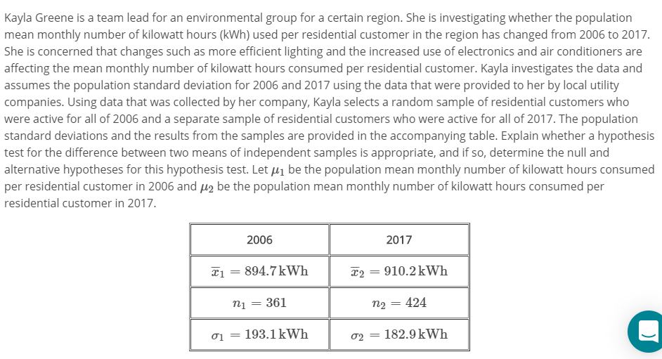 Kayla Greene is a team lead for an environmental group for a certain region. She is investigating whether the population
mean monthly number of kilowatt hours (kWh) used per residential customer in the region has changed from 2006 to 2017
She is concerned that changes such as more efficient lighting and the increased use of electronics and air conditioners are
affecting the mean monthly number of kilowatt hours consumed per residential customer. Kayla investigates the data and
assumes the population standard deviation for 2006 and 2017 using the data that were provided to her by local utility
companies. Using data that was collected by her company, Kayla selects a random sample of residential customers who
were active for all of 2006 and a separate sample of residential customers who were active for all of 2017. The population
standard deviations and the results from the samples are provided in the accompanying table. Explain whether a hypothesis
test for the difference between two means of independent samples is appropriate, and if so, determine the null and
alternative hypotheses for this hypothesis test. Let 1 be the population mean monthly number of kilowatt hours consumed
per residential customer in 2006 and be the population mean monthly number of kilowatt hours consumed per
residential customer in 2017.
2006
2017
910.2kWh
894.7 kWh
1
424
361
n1
n2
182.9 kWh
193.1 kWh
σι
02
