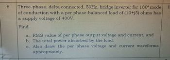 6
Three-phase, delta connected, 50Hz, bridge inverter for 180° mode 1
of conduction with a per phase-balanced load of (10+j5) ohms has
a supply voltage of 400V.
Find
a. RMS value of per phase output voltage and current, and
b. The total power absorbed by the load.
c. Also draw the per phase voltage and current waveforms
appropriately.