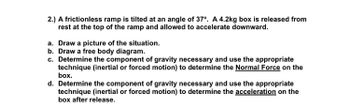 2.) A frictionless ramp is tilted at an angle of 37°. A 4.2kg box is released from
rest at the top of the ramp and allowed to accelerate downward.
a. Draw a picture of the situation.
b. Draw a free body diagram.
c. Determine the component of gravity necessary and use the appropriate
technique (inertial or forced motion) to determine the Normal Force on the
box.
d. Determine the component of gravity necessary and use the appropriate
technique (inertial or forced motion) to determine the acceleration on the
box after release.